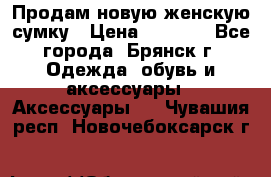 Продам новую женскую сумку › Цена ­ 1 900 - Все города, Брянск г. Одежда, обувь и аксессуары » Аксессуары   . Чувашия респ.,Новочебоксарск г.